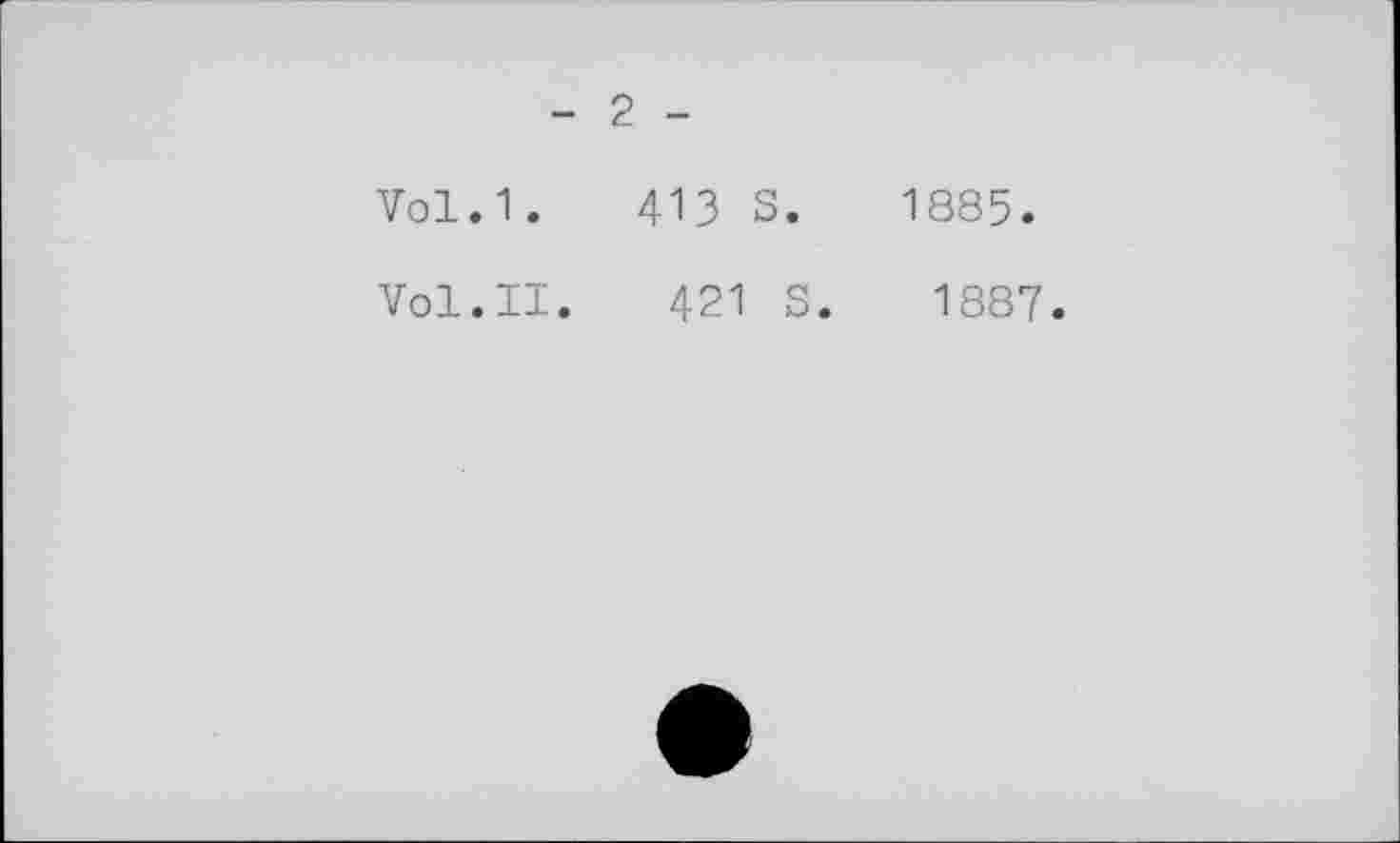 ﻿- 2 -
Vol.1. 41З S. 1885.
Vol.II.	421 S. 1887.